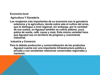 Economía localAgricultura Y GanaderíaLos renglones más importantes de su economía son la ganadería extensiva y la agricultura, donde sobre sale el cultivo del arroz, que lo distingue a nivel regional; sin embargo, por la variedad de sus suelos, en Aguazul también se cultiva plátano, yuca, palma de aceite, café, cacao y maíz. Esta misma variedad hace que Aguazul sea un territorio de progreso y crecimiento industrial.Industria y ComercioPara la debida producción y comercialización de los productos Aguazul cuenta con una importante infraestructura pública y privada y con excelentes relaciones comerciales regionales y naciones.