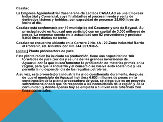 CasalacLa Empresa Agroindustrial Casanareña de Lácteos CASALAC es una Empresa Industrial y Comercial, cuya finalidad es el procesamiento y venta de derivados lácteos y bebidas, con capacidad de procesar 25.000 litros de leche al día.Casalac está conformada por 19 municipios del Casanare y uno de Boyacá. Su principal socio es Aguazul que participó con un capital de 3.000 millones de pesos. La empresa cuenta en la actualidad con 82 proveedores y produce 9.000 litros diarios de leche.Casalac se encuentra ubicada en la Carrera 2 No. 4A - 20 Zona Industrial Barrio el Porvenir, Tel. 6383997 con Nit. 844.001.936-5.[editar] Planta procesadora de yucaEsta planta recien ha iniciado su producción, tiene una capacidad de 100 toneladas de yuca por día y es una de las grandes inversiones de Aguazul, con la que busca fomentar la producción de materias primas en la región, para que la industria y el comercio se vuelva auto sostenible y les permita la no dependencia de las regalías petroleras.A su vez, esta prometedora industria ha sido cuestionada duramente, después de que el municipio de Aguazul invirtiera 6.653 millones de pesos en la construcción de la planta procesadora de yuca, se alega que es un proyecto sobredimensionado que no responde a las necesidades de la región y de la comunidad, y donde apenas hoy se empieza a cultivar este tubérculo con fines comerciales.