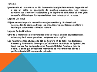 TurismoIgualmente, el turismo se ha ido incrementando paulatinamente llegando así a ser un estilo de economía de muchos aguazuleños. Los lugares exóticos, los animales autóctonos y la seguridad son parte de una gran campaña utilizada por los aguazuleños para promover el turismo.Laguna Del TinijeDéjese enamorar por la maravillosa majestuosidad y biodiversidad natural, donde podrás admirar los ensoñadores atardeceres su flora y fauna que caracteriza la cultura llanera.Laguna De La GracielaOtra de la maravillosa biodiversidad que se engala con las espectaculares sabanas y la riqueza ganadera que posee esta región.Los Farallones Con el Acuerdo 006 de Febrero 17 de 1993, fue declarada Reserva y Patrimonio Ecológico y Cultural del municipio de Aguazul. De igual manera fue declarada como Área de Utilidad Pública e Interés Social, la zona que ocupan las montañas de los Farallones desde la periferia hasta 300 metros a la redonda.