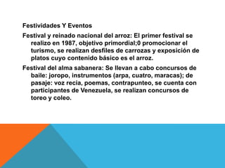 Festividades Y EventosFestival y reinado nacional del arroz: El primer festival se realizo en 1987, objetivo primordial;0 promocionar el turismo, se realizan desfiles de carrozas y exposición de platos cuyo contenido básico es el arroz.Festival del alma sabanera: Se llevan a cabo concursos de baile: joropo, instrumentos (arpa, cuatro, maracas); de pasaje: voz recia, poemas, contrapunteo, se cuenta con participantes de Venezuela, se realizan concursos de toreo y coleo.