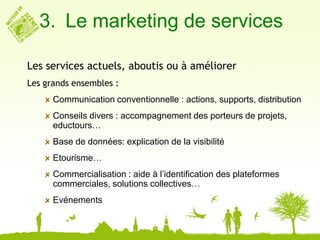 3. Le marketing de services

Les services actuels, aboutis ou à améliorer
Les grands ensembles :
      Communication conventionnelle : actions, supports, distribution
      Conseils divers : accompagnement des porteurs de projets,
      eductours…
      Base de données: explication de la visibilité
      Etourisme…
      Commercialisation : aide à l’identification des plateformes
      commerciales, solutions collectives…
      Evénements
 