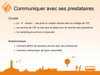 Communiquer avec ses prestataires
Constat
      La « 4°mission », une prise en compte récente dans la stratégie de l’OT

      Les services de l’OT ne sont plus en phase avec les attentes des prestataires

      Un marketing de services à renouveler



Problèmatiques
      Comment définir de nouveaux services pour ses prestataires?

      Comment communiquer de façon renouvelée?
 