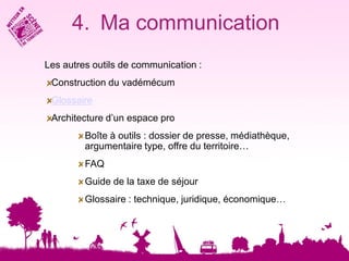 4. Ma communication
Les autres outils de communication :
 Construction du vadémécum
 Glossaire
 Architecture d’un espace pro
         Boîte à outils : dossier de presse, médiathèque,
         argumentaire type, offre du territoire…
         FAQ
         Guide de la taxe de séjour
         Glossaire : technique, juridique, économique…
 