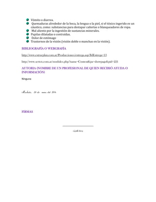 Vómito o diarrea.
Quemaduras alrededor de la boca, la lengua o la piel, si el tóxico ingerido es un
cáustico, como: substancias para destapar cañerías o blanqueadores de ropa.
Mal aliento por la ingestión de sustancias minerales.
Pupilas dilatadas o contraídas.
Dolor de estómago
Trastornos de la visión (visión doble o manchas en la visión).
BIBLIOGRAFÍA O WEBGRAFÍA
http://www.estrucplan.com.ar/Producciones/entrega.asp?IdEntrega=13
http://www.sertox.com.ar/modules.php?name=Content&pa=showpage&pid=221
AUTORIA (NOMBRE DE UN PROFESIONAL DE QUIEN RECIBIÓ AYUDA O
INFORMACIÓN)
Ninguna

Machala, 25 de enero del 2014

FIRMAS

______________________

Lisseth Arcos

 