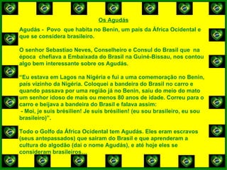 Os Agudás Agudás -  Povo  que habita no Benin, um país da África Ocidental e que se considera brasileiro. O senhor Sebastiao Neves, Conselheiro e Consul do Brasil que  na época  chefiava a Embaixada do Brasil na Guiné-Bissau, nos contou algo bem interessante sobre os Agudás. “ Eu estava em Lagos na Nigéria e fui a uma comemoração no Benin, país vizinho da Nigéria. Coloquei a bandeira do Brasil no carro e quando passava por uma região já no Benin, saiu do meio do mato um senhor idoso de mais ou menos 80 anos de idade. Correu para o carro e beijava a bandeira do Brasil e falava assim: - Moi, je suis brésilien! Je suis brésilien! (eu sou brasileiro, eu sou brasileiro)”. Todo o Golfo da África Ocidental tem Agudás. Eles eram escravos (seus antepassados) que sairam do Brasil e que aprenderam a cultura do algodão (dai o nome Agudás), e até hoje eles se consideram brasileiros… 