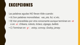 EXCEPCIONES
Las palabras agudas NO llevan tilde cuando:
• A) Son palabras monosílabas: vas, pie, fui, vi, etc.
• B) Van precedidas por otra consonante aunque terminen en -n
o en -s : Orleans, robots, tictacs, zigzags, ballets.
• C) Terminan en -y : estoy, convoy, Godoy, jersey.
 