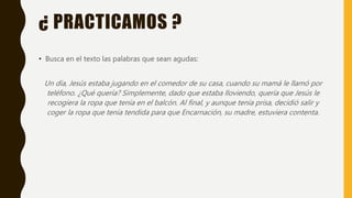 ¿ PRACTICAMOS ?
• Busca en el texto las palabras que sean agudas:
Un día, Jesús estaba jugando en el comedor de su casa, cuando su mamá le llamó por
teléfono. ¿Qué quería? Simplemente, dado que estaba lloviendo, quería que Jesús le
recogiera la ropa que tenía en el balcón. Al final, y aunque tenía prisa, decidió salir y
coger la ropa que tenía tendida para que Encarnación, su madre, estuviera contenta.
 