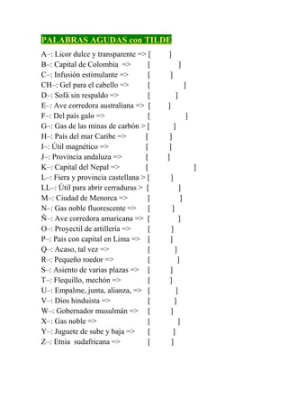 PALABRAS AGUDAS con TILDE
A–: Licor dulce y transparente => [ANÍS]
B–: Capital de Colombia => [BERLÍN]
C–: Infusión estimulante => [CAFÉ]
CH–: Gel para el cabello => [CHAMPÚ]
D–: Sofá sin respaldo => [DIVÁN]
E–: Ave corredora australiana => [EMÚ]
F–: Del país galo => [FRANCÉS]
G–: Gas de las minas de carbón > [GRISÚ]
H–: País del mar Caribe => [HAITÍ]
I–: Útil magnético => [IMÁN]
J–: Provincia andaluza => [JAÉN]
K–: Capital del Nepal => [KATMANDÚ]
L–: Fiera y provincia castellana > [LEÓN]
LL–: Útil para abrir cerraduras > [LLAVÍN]
M–: Ciudad de Menorca => [MAHÓN]
N–: Gas noble fluorescente => [NEÓN]
Ñ–: Ave corredora amaricana => [ÑANDÚ]
O–: Proyectil de artillería => [OBÚS]
P–: País con capital en Lima => [PERÚ]
Q–: Acaso, tal vez => [QUIZÁ]
R–: Pequeño roedor => [RATÓN]
S–: Asiento de varias plazas => [SOFÁ]
T–: Flequillo, mechón => [TUPÉ]
U–: Empalme, junta, alianza, => [UNIÓN]
V–: Dios hinduista => [VISNÚ]
W–: Gobernador musulmán => [WALÍ]
X–: Gas noble => [XENÓN]
Y–: Juguete de sube y baja => [YOYÓ]
Z–: Etnia sudafricana => [ZULÚ]
 