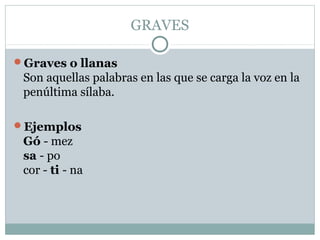 GRAVES

Graves o llanas
 Son aquellas palabras en las que se carga la voz en la
 penúltima sílaba.

Ejemplos
 Gó - mez
 sa - po
 cor - ti - na
 