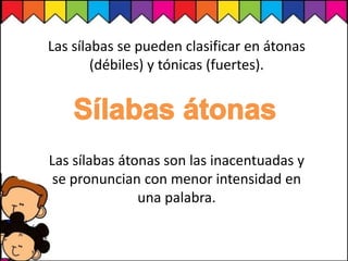 Las sílabas átonas son las inacentuadas y
se pronuncian con menor intensidad en
una palabra.
Las sílabas se pueden clasificar en átonas
(débiles) y tónicas (fuertes).
 