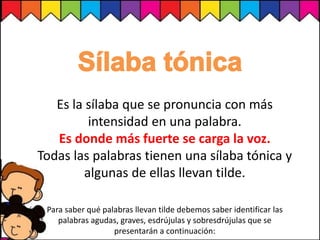 Es la sílaba que se pronuncia con más
intensidad en una palabra.
Es donde más fuerte se carga la voz.
Todas las palabras tienen una sílaba tónica y
algunas de ellas llevan tilde.
Para saber qué palabras llevan tilde debemos saber identificar las
palabras agudas, graves, esdrújulas y sobresdrújulas que se
presentarán a continuación:
 