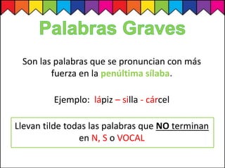 Son las palabras que se pronuncian con más
fuerza en la penúltima sílaba.
Ejemplo: lápiz – silla - cárcel
Llevan tilde todas las palabras que NO terminan
en N, S o VOCAL
 