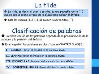 La tilde
 Sólo las vocales (á, é, í, ó, ú) pueden llevar la tilde ( ´).
 La tilde, es decir, el acento escrito, es una pequeña rayita ( ´)
que se coloca sobre la vocal de la sílaba para indicar el énfasis.
Clasificación de palabras
 La clasificación de las palabras depende de la pronunciación de la
palabra y la posición del énfasis.
 En el español, las palabras se clasifican en CUATRO CLASES.
I. AGUDAS: llevan el énfasis en la primera sílaba.
II. LLANAS: llevan el énfasis en la segunda sílaba.
III. ESDRÚJULAS: llevan el énfasis en la tercera sílaba.
IV. SOBREESDRÚJULAS: llevan el énfasis cuarta sílaba.
 