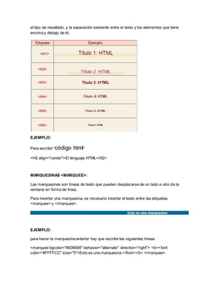 el tipo de resaltado, y la separación existente entre el texto y los elementos que tiene
encima y debajo de él.
EJEMPLO:
Para escribir “código html”
<H2 align="center">El lenguaje HTML</H2>
MARQUESINAS <MARQUEE>:
Las marquesinas son líneas de texto que pueden desplazarse de un lado a otro de la
ventana en forma de línea.
Para insertar una marquesina, es necesario insertar el texto entre las etiquetas
<marquee> y </marquee>.
EJEMPLO:
para hacer la marquesina anterior hay que escribir las siguientes líneas
<marquee bgcolor="#006699" behavior="alternate" direction="right"> <b><font
color="#FFFFCC" size="5">Esto es una marquesina </font></b> </marquee>
 