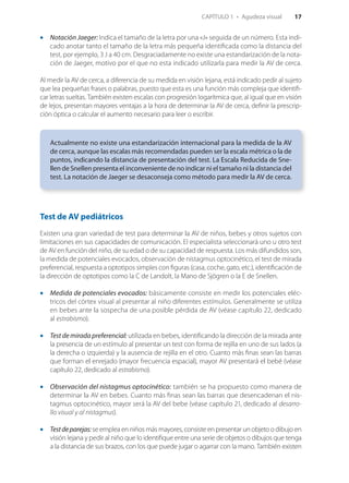 CAPÍTULO 1  •  Agudeza visual    17
•• Notación Jaeger: Indica el tamaño de la letra por una «J» seguida de un número. Esta indi‑
cado anotar tanto el tamaño de la letra más pequeña identificada como la distancia del
test, por ejemplo, 3 J a 40 cm. Desgraciadamente no existe una estandarización de la nota­
ción de Jaeger, motivo por el que no esta indicado utilizarla para medir la AV de cerca.
Al medir la AV de cerca, a diferencia de su medida en visión lejana, está indicado pedir al sujeto
que lea pequeñas frases o palabras, puesto que esta es una función más compleja que identifi‑
car letras sueltas. También existen escalas con progresión logarítmica que, al igual que en visión
de lejos, presentan mayores ventajas a la hora de determinar la AV de cerca, definir la prescrip‑
ción óptica o calcular el aumento necesario para leer o escribir.
Actualmente no existe una estandarización internacional para la medida de la AV
de cerca, aunque las escalas más recomendadas pueden ser la escala métrica o la de
puntos, indicando la distancia de presentación del test. La Escala Reducida de Sne­
llen de Snellen presenta el inconveniente de no indicar ni el tamaño ni la distancia del
test. La notación de Jaeger se desaconseja como método para medir la AV de cerca.
Test de AV pediátricos
Existen una gran variedad de test para determinar la AV de niños, bebes y otros sujetos con
limitaciones en sus capacidades de comunicación. El especialista seleccionará uno u otro test
de AV en función del niño, de su edad o de su capacidad de respuesta. Los más difundidos son,
la medida de potenciales evocados, observación de nistagmus optocinético, el test de mirada
preferencial, respuesta a optotipos simples con figuras (casa, coche, gato, etc.), identificación de
la dirección de optotipos como la C de Landolt, la Mano de Sjögren o la E de Snellen.
Medida de•• potenciales evocados: básicamente consiste en medir los potenciales eléc‑
tricos del córtex visual al presentar al niño diferentes estímulos. Generalmente se utiliza
en bebes ante la sospecha de una posible pérdida de AV (véase capítulo 22, dedicado
al estrabismo).
Test de•• mirada preferencial: utilizada en bebes, identificando la dirección de la mirada ante
la presencia de un estímulo al presentar un test con forma de rejilla en uno de sus lados (a
la derecha o izquierda) y la ausencia de rejilla en el otro. Cuanto más finas sean las barras
que forman el enrejado (mayor frecuencia espacial), mayor AV presentará el bebé (véase
capítulo 22, dedicado al estrabismo).
Observación del•• nistagmus optocinético: también se ha propuesto como manera de
determinar la AV en bebes. Cuanto más finas sean las barras que desencadenan el nis‑
tagmus optocinético, mayor será la AV del bebe (véase capítulo 21, dedicado al desarro­
llo visual y al nistagmus).
Testdeparejas:•• se emplea en niños más mayores, consiste en presentar un objeto o dibujo en
visión lejana y pedir al niño que lo identifique entre una serie de objetos o dibujos que tenga
a la distancia de sus brazos, con los que puede jugar o agarrar con la mano. También existen
Libro OPTOMETRIA.indb 17 22/9/10 16:11:59
 