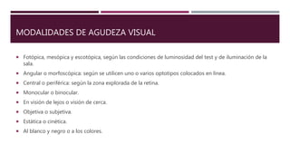 MODALIDADES DE AGUDEZA VISUAL
 Fotópica, mesópica y escotópica, según las condiciones de luminosidad del test y de iluminación de la
sala.
 Angular o morfoscópica: según se utilicen uno o varios optotipos colocados en línea.
 Central o periférica: según la zona explorada de la retina.
 Monocular o binocular.
 En visión de lejos o visión de cerca.
 Objetiva o subjetiva.
 Estática o cinética.
 Al blanco y negro o a los colores.
 