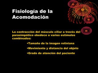 Fisiología de la
Acomodación
La contracción del músculo ciliar a través del
parasimpático obedece a varios estímulos
combinados:
•Tamaño de la imagen retiniana
•Movimiento y distancia del objeto
•Grado de atención del paciente
 