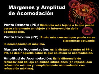 Punto Remoto (PR): Distancia más lejana a la que puede
verse claramente un objeto sin intervención de la
acomodación.
Punto Próximo (PP): Punto más cercano que puede verse
claramente actuando
la acomodación al máximo.
Margen de Acomodación: es la distancia entre el PP y
PR, es decir aquella sobre la que es eficaz la acomodación.
Amplitud de Acomodación: Es la diferencia de
refractividad del ojo en ambas situaciones (en reposo; con
refracción mínima y completamente acomodando con
refracción máxima).
Márgenes y Amplitud
de Acomodación
 