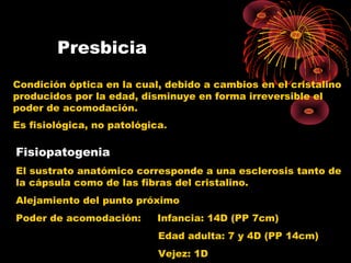 Presbicia
Condición óptica en la cual, debido a cambios en el cristalino
producidos por la edad, disminuye en forma irreversible el
poder de acomodación.
Es fisiológica, no patológica.
Fisiopatogenia
El sustrato anatómico corresponde a una esclerosis tanto de
la cápsula como de las fibras del cristalino.
Alejamiento del punto próximo
Poder de acomodación: Infancia: 14D (PP 7cm)
Edad adulta: 7 y 4D (PP 14cm)
Vejez: 1D
 