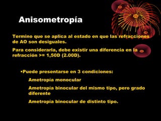 Anisometropía
Termino que se aplica al estado en que las refracciones
de AO son desiguales.
Para considerarla, debe existir una diferencia en la
refracción >= 1,50D (2.00D).
•Puede presentarse en 3 condiciones:
Ametropía monocular
Ametropía binocular del mismo tipo, pero grado
diferente
Ametropía binocular de distinto tipo.
 
