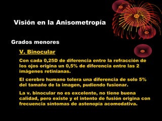 Visión en la Anisometropía
Grados menores
V. Binocular
Con cada 0,25D de diferencia entre la refracción de
los ojos origina un 0,5% de diferencia entre las 2
imágenes retinianas.
El cerebro humano tolera una diferencia de solo 5%
del tamaño de la imagen, pudiendo fusionar.
La v. binocular no es excelente, no tiene buena
calidad, pero existe y el intento de fusión origina con
frecuencia síntomas de astenopía acomodativa.
 