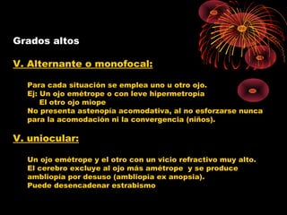 Grados altos
V. Alternante o monofocal:
Para cada situación se emplea uno u otro ojo.
Ej: Un ojo emétrope o con leve hipermetropía
El otro ojo miope
No presenta astenopía acomodativa, al no esforzarse nunca
para la acomodación ni la convergencia (niños).
V. uniocular:
Un ojo emétrope y el otro con un vicio refractivo muy alto.
El cerebro excluye al ojo más amétrope y se produce
ambliopía por desuso (ambliopía ex anopsia).
Puede desencadenar estrabismo
 