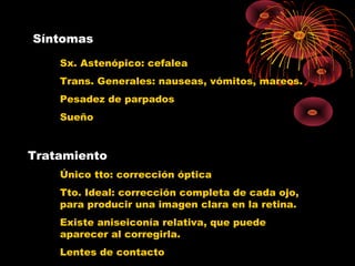 Síntomas
Sx. Astenópico: cefalea
Trans. Generales: nauseas, vómitos, mareos.
Pesadez de parpados
Sueño
Tratamiento
Único tto: corrección óptica
Tto. Ideal: corrección completa de cada ojo,
para producir una imagen clara en la retina.
Existe aniseiconía relativa, que puede
aparecer al corregirla.
Lentes de contacto
 