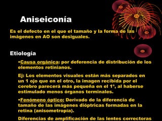 Aniseiconía
Es el defecto en el que el tamaño y la forma de las
imágenes en AO son desiguales.
Etiología
•Causa orgánica: por deferencia de distribución de los
elementos retinianos.
Ej: Los elementos visuales están más separados en
un 1 ojo que en el otro, la imagen recibida por el
cerebro parecerá más pequeña en el 1º, al haberse
estimulado menos órganos terminales.
•Fenómeno óptico: Derivado de la diferencia de
tamaño de las imágenes dióptricas formadas en la
retina (anisometropía).
Diferencias de amplificación de las lentes correctoras
 