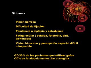 Síntomas
Visión borrosa
Dificultad de fijación
Tendencia a diplopía y estrabismo
Fatiga ocular ( cefalea, fotofobia, sint.
Generales)
Visión binocular y percepción espacial difícil
o imposible
•20-30% de los pacientes que utilizan gafas
•30% en la afaquia monocular corregida
 