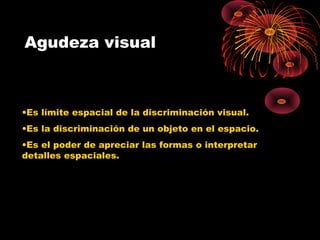 Agudeza visual
•Es límite espacial de la discriminación visual.
•Es la discriminación de un objeto en el espacio.
•Es el poder de apreciar las formas o interpretar
detalles espaciales.
 