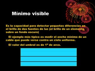 Mínimo visible
Es la capacidad para detectar pequeñas diferencias en
el brillo de dos fuentes de luz (el brillo de un elemento
sobre un fondo oscuro)
El ejemplo más típico es medir el ancho mínimo de un
cable que puede verse contra un cielo uniforme.
El valor del umbral es de 1” de arco.
 