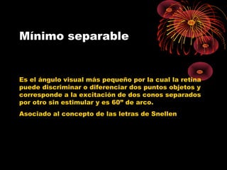 Mínimo separable
Es el ángulo visual más pequeño por la cual la retina
puede discriminar o diferenciar dos puntos objetos y
corresponde a la excitación de dos conos separados
por otro sin estimular y es 60” de arco.
Asociado al concepto de las letras de Snellen
 