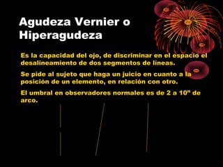 Agudeza Vernier o
Hiperagudeza
Es la capacidad del ojo, de discriminar en el espacio el
desalineamiento de dos segmentos de líneas.
Se pide al sujeto que haga un juicio en cuanto a la
posición de un elemento, en relación con otro.
El umbral en observadores normales es de 2 a 10” de
arco.
 