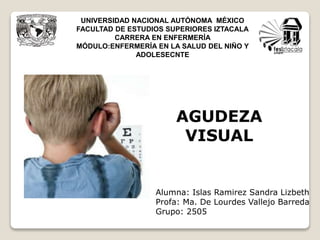 UNIVERSIDAD NACIONAL AUTÓNOMA MÉXICO
FACULTAD DE ESTUDIOS SUPERIORES IZTACALA
CARRERA EN ENFERMERÍA
MÓDULO:ENFERMERÍA EN LA SALUD DEL NIÑO Y
ADOLESECNTE
AGUDEZA
VISUAL
Alumna: Islas Ramirez Sandra Lizbeth
Profa: Ma. De Lourdes Vallejo Barreda
Grupo: 2505
 