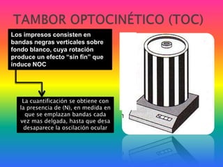 TAMBOR OPTOCINÉTICO (TOC)Los impresos consisten en bandas negras verticales sobre fondo blanco, cuya rotación produce un efecto “sin fin” que induce NOCLa cuantificación se obtiene con la presencia de (N), en medida en que se emplazan bandas cada vez mas delgada, hasta que desadesaparece la oscilación ocular 