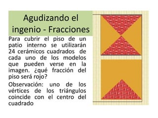Agudizando el
ingenio - Fracciones
Para cubrir el piso de un
patio interno se utilizarán
24 cerámicos cuadrados de
cada uno de los modelos
que pueden verse en la
imagen. ¿qué fracción del
piso será rojo?
Observación: uno de los
vértices de los triángulos
coincide con el centro del
cuadrado
 