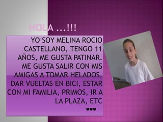 YO SOY MELINA ROCIO
CASTELLANO, TENGO 11
AÑOS, ME GUSTA PATINAR.
ME GUSTA SALIR CON MIS
AMIGAS A TOMAR HELADOS,
DAR VUELTAS EN BICI, ESTAR
CON MI FAMILIA, PRIMOS, IR A
LA PLAZA, ETC
♥♥♥
 