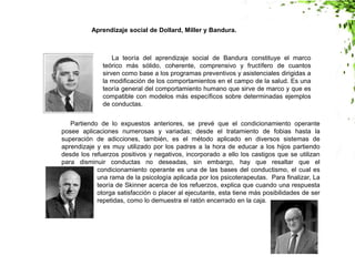 Aprendizaje social de Dollard, Miller y Bandura.
La teoría del aprendizaje social de Bandura constituye el marco
teórico más sólido, coherente, comprensivo y fructífero de cuantos
sirven como base a los programas preventivos y asistenciales dirigidas a
la modificación de los comportamientos en el campo de la salud. Es una
teoría general del comportamiento humano que sirve de marco y que es
compatible con modelos más específicos sobre determinadas ejemplos
de conductas.
Partiendo de lo expuestos anteriores, se prevé que el condicionamiento operante
posee aplicaciones numerosas y variadas; desde el tratamiento de fobias hasta la
superación de adicciones, también, es el método aplicado en diversos sistemas de
aprendizaje y es muy utilizado por los padres a la hora de educar a los hijos partiendo
desde los refuerzos positivos y negativos, incorporado a ello los castigos que se utilizan
para disminuir conductas no deseadas, sin embargo, hay que resaltar que el
condicionamiento operante es una de las bases del conductismo, el cual es
una rama de la psicología aplicada por los psicoterapeutas. Para finalizar, La
teoría de Skinner acerca de los refuerzos, explica que cuando una respuesta
otorga satisfacción o placer al ejecutante, esta tiene más posibilidades de ser
repetidas, como lo demuestra el ratón encerrado en la caja.
 