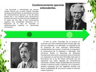 Fue formulado y sistematizado por Burrhus
Frederic Skinner, por su parte, Edward Thorndike
introdujo la ley del efecto, el antecedente más claro
del condicionamiento operante. La ley del efecto
plantea que si una conducta tiene consecuencias
positivas para quien la realiza será más probable que
se repita, por otro lado, si tiene consecuencias
negativas esta probabilidad disminuirá. En el
argumento de la obra de Thorndike el
condicionamiento operante es denominado
instrumental.
Si bien es cierto, Thorndike fue el primero en
reconocer que este condicionamiento incluye algo más
que una respuesta y un reforzador. La respuesta se da
en presencia de unos estímulos determinados,
considerándose tres sucesos: el estímulo, la respuesta y
la consecuencia de la respuesta o reforzador. Esta
estructura facilita el desarrollo de diferentes
vinculaciones como sería la asociación entre el estímulo
y la respuesta, la cual fue para Thorndike clave para la
formulación de la ley del efecto afirmando que las
respuestas que vayan seguidas de consecuencias
reforzantes, tendrán mayor probabilidad de ocurrencia
cuando el estímulo vuelva a aparecer, por el contrario,
aquellas respuestas que son negativas, tendrán una
menor probabilidad de ocurrencia cuando el estímulo
vuelva a aparecer. .
Condicionamiento operante
antecedentes.
 