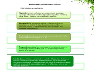 Adquisición: Se refiere a la fase del aprendizaje en que la respuesta es
seguida por reforzadores, durante la adquisición la respuesta se vuelve más
fuerte, debido a su relación con la consecuencia reforzante.
Generalización: Las respuestas fortalecidas mediante procedimientos
operantes en un conjunto de circunstancias tienden a extenderse en
situaciones similares. Cuando más parecidos sean los contextos, más
probable es la generalización.
Discriminación: Los individuos desarrollan discriminaciones al reforzarse las
respuestas en una situación, pero no en otra.
Recuperación espontánea: Las respuestas que se han extinguido vuelven a
aparecer algunas veces, en efecto, se da una recuperación espontánea
después de un descanso.
Extinción: Cuando se retira el reforzamiento en particular, dicha conducta disminuye su
frecuencia hasta que solo ocurre con la misma repetición con que ocurría antes del
reforzamiento. No obstante, es importante señalar que cuando se retiren los reforzadores,
se advierte un aumento de la cantidad de respuesta y de la frustración antes de que
empiece la disminución.
Principios del condicionamiento operante:
Estos principios se clasifican en:
 