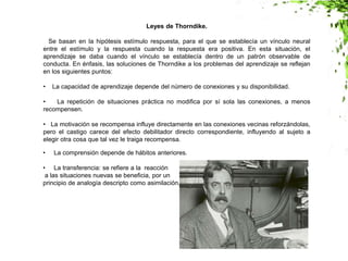 Leyes de Thorndike.
Se basan en la hipótesis estímulo respuesta, para el que se establecía un vínculo neural
entre el estímulo y la respuesta cuando la respuesta era positiva. En esta situación, el
aprendizaje se daba cuando el vínculo se establecía dentro de un patrón observable de
conducta. En énfasis, las soluciones de Thorndike a los problemas del aprendizaje se reflejan
en los siguientes puntos:
• La capacidad de aprendizaje depende del número de conexiones y su disponibilidad.
• La repetición de situaciones práctica no modifica por sí sola las conexiones, a menos
recompensen.
• La motivación se recompensa influye directamente en las conexiones vecinas reforzándolas,
pero el castigo carece del efecto debilitador directo correspondiente, influyendo al sujeto a
elegir otra cosa que tal vez le traiga recompensa.
• La comprensión depende de hábitos anteriores.
• La transferencia: se refiere a la reacción
a las situaciones nuevas se beneficia, por un
principio de analogía descripto como asimilación.
 