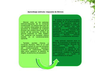 Skinner creía en los patrones
estímulo-respuesta de la conducta
condicionada. Su historia tiene que ver
con cambios observables de conducta
ignorando la posibilidad de cualquier
proceso que pudiera tener lugar en la
mente de las personas. El libro de
Skinner publicado en 1948, Walden
Two, presenta una sociedad utópica
basada en el condicionamiento
operante.
También escribió Ciencia y
Conducta Humana, 1953 en el cual
resalta la manera en que los principios
del condicionamiento operatorio
funcionan en instituciones sociales
tales como, gobierno, el derecho, la
religión, la economía y la educación.
El sistema de Skinner al completo
está basado en el condicionamiento
operante. El organismo está en
proceso de operar sobre el ambiente,
lo que en significa que está
irrumpiendo constantemente;
haciendo lo que hace. Durante esta
operatividad, el organismo se
encuentra con un determinado tipo de
estímulos, llamado estímulo
reforzador, o simplemente reforzador.
Este estímulo especial tiene el
efecto de incrementar el operante que
ocurre inmediatamente después del
reforzador. Esto es el
condicionamiento operante, el
comportamiento es seguido de una
consecuencia, y la naturaleza de la
consecuencia modifica la tendencia
del organismo a repetir el
comportamiento en el futuro
Aprendizaje estimulo- respuesta de Skinner.
 