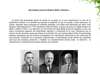 La teoría del aprendizaje social se centra en el grado en el que aprendemos no solo de la
experiencia directa si no también se aprende al observar lo que le sucede a otras personas, se
puede aprender otras conductas sin haberlas realizado o sin haber sido reforzados por ellas. Para
tal logro, Albert Bandura en 1977 expandió la idea de Rotter, al igual que la de un trabajo anterior de
Miller y Dollard (1941), y se relaciona con las teorías del aprendizaje social de Vygotsky y Lave. Su
teoría comprende aspectos del aprendizaje cognitivo y conductual en el cual, presupone que el
entorno de las personas causa que éstas se comporten de una manera determinada. El aprendizaje
cognitivo presupone que los factores psicológicos son importantes influencias en las conductas de
las personas. Partiendo de lo expuesto anteriormente, el aprendizaje social señala tres requisitos
para que las personas aprendan y modelen su comportamiento siendo estas la retención, la
reproducción y motivación para querer adoptar esa conducta.
Aprendizaje social de Dollard, Miller y Bandura.
 