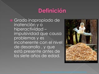 DefiniciónGrado inapropiado de inatención y o hiperactividad –impulsividad que causa problemas y es incoherente con el nivel de desarrollo , y que está presente antes de los siete años de edad.http://www.psych.org/mainmenu/research/dsmiv/dsmivtr.aspx
