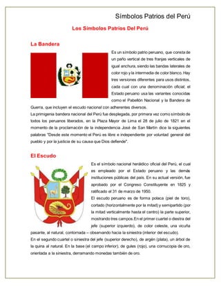 Símbolos Patrios del Perú 
Los Símbolos Patrios Del Perú 
La Bandera 
Es un símbolo patrio peruano, que consta de 
un paño vertical de tres franjas verticales de 
igual anchura, siendo las bandas laterales de 
color rojo y la intermedia de color blanco. Hay 
tres versiones diferentes para usos distintos, 
cada cual con una denominación oficial; el 
Estado peruano usa las variantes conocidas 
como el Pabellón Nacional y la Bandera de 
Guerra, que incluyen el escudo nacional con adherentes diversos. 
La primigenia bandera nacional del Perú fue desplegada, por primera vez como símbolo de 
todos los peruanos liberados, en la Plaza Mayor de Lima el 28 de julio de 1821 en el 
momento de la proclamación de la independencia José de San Martín dice la siguientes 
palabras "Desde este momento el Perú es libre e independiente por voluntad general del 
pueblo y por la justicia de su causa que Dios defiende". 
El Escudo 
Es el símbolo nacional heráldico oficial del Perú, el cual 
es empleado por el Estado peruano y las demás 
instituciones públicas del país. En su actual versión, fue 
aprobado por el Congreso Constituyente en 1825 y 
ratificado el 31 de marzo de 1950. 
El escudo peruano es de forma polaca (piel de toro), 
cortado (horizontalmente por la mitad) y semipartido (por 
la mitad verticalmente hasta el centro) la parte superior, 
mostrando tres campos.En el primer cuartel o diestra del 
jefe (superior izquierdo), de color celeste, una vicuña 
pasante, al natural, contornada – observando hacia la siniestra (interior del escudo). 
En el segundo cuartel o siniestra del jefe (superior derecho), de argén (plata), un árbol de 
la quina al natural. En la base (el campo inferior), de gules (rojo), una cornucopia de oro, 
orientada a la siniestra, derramando monedas también de oro. 
 