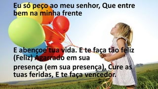 Eu só peço ao meu senhor, Que entre
bem na minha frente
E abençoe tua vida. E te faça tão feliz
(Feliz) Agarrado em sua
presença (em sua presença), Cure as
tuas feridas, E te faça vencedor.
 
