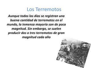 Los Terremotos
Aunque todos los días se registran una
 buena cantidad de terremotos en el
mundo, la inmensa mayoría son de poca
  magnitud. Sin embargo, se suelen
producir dos o tres terremotos de gran
          magnitud cada año
 
