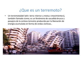 ¿Que es un terremoto?
• Un terremoto(del latín: terra «tierra» y motus «movimiento»),
  también llamado sismo; es un fenómeno de sacudida brusca y
  pasajera de la corteza terrestre producido por la liberación de
  energía acumulada en forma de ondas sísmicas..
 