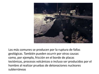 Los más comunes se producen por la ruptura de fallas
geológicas. También pueden ocurrir por otras causas
como, por ejemplo, fricción en el borde de placas
tectónicas, procesos volcánicos o incluso ser producidos por el
hombre al realizar pruebas de detonaciones nucleares
subterráneas
 