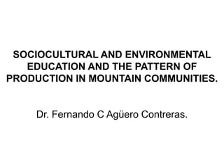 SOCIOCULTURAL AND ENVIRONMENTAL
   EDUCATION AND THE PATTERN OF
PRODUCTION IN MOUNTAIN COMMUNITIES.


    Dr. Fernando C Agüero Contreras.
 